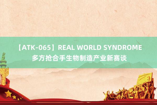 【ATK-065】REAL WORLD SYNDROME 多方抢合手生物制造产业新赛谈