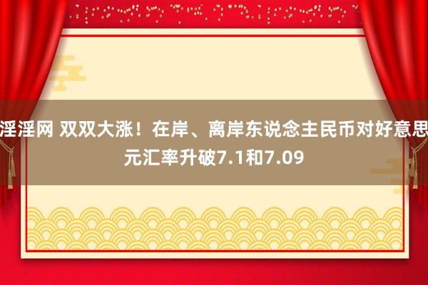 淫淫网 双双大涨！在岸、离岸东说念主民币对好意思元汇率升破7.1和7.09