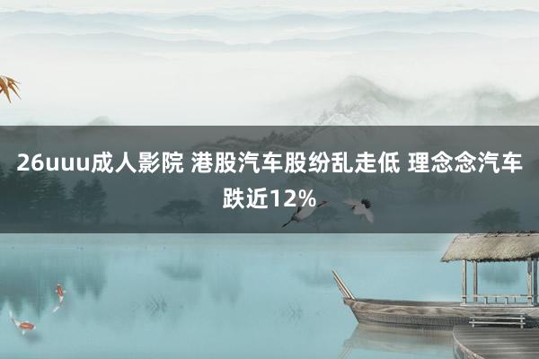 26uuu成人影院 港股汽车股纷乱走低 理念念汽车跌近12%