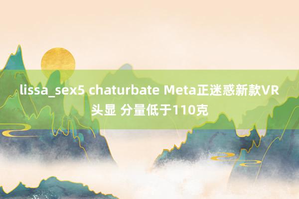 lissa_sex5 chaturbate Meta正迷惑新款VR头显 分量低于110克