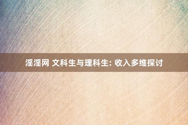 淫淫网 文科生与理科生: 收入多维探讨