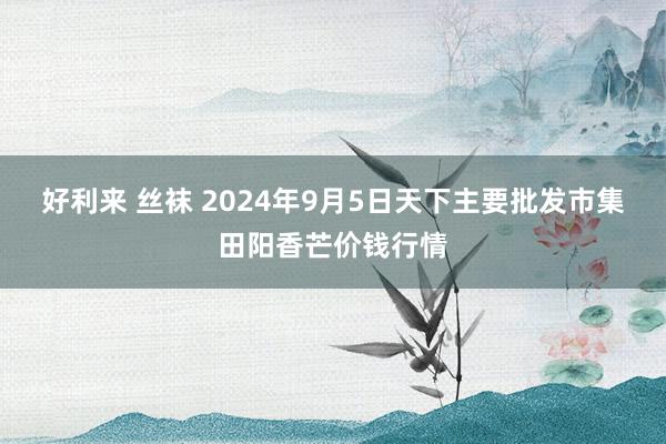 好利来 丝袜 2024年9月5日天下主要批发市集田阳香芒价钱行情