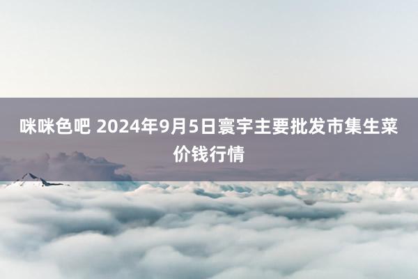 咪咪色吧 2024年9月5日寰宇主要批发市集生菜价钱行情