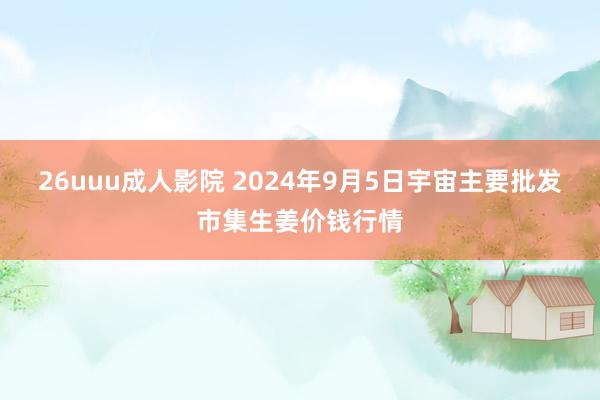 26uuu成人影院 2024年9月5日宇宙主要批发市集生姜价钱行情