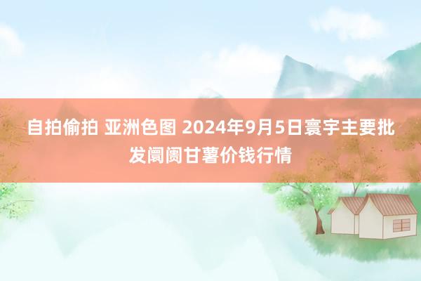 自拍偷拍 亚洲色图 2024年9月5日寰宇主要批发阛阓甘薯价钱行情