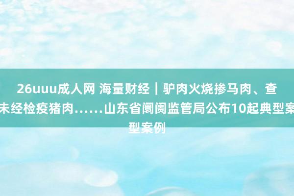 26uuu成人网 海量财经｜驴肉火烧掺马肉、查处未经检疫猪肉……山东省阛阓监管局公布10起典型案例