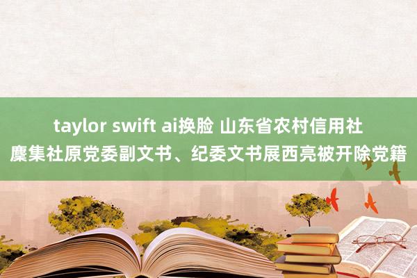 taylor swift ai换脸 山东省农村信用社麇集社原党委副文书、纪委文书展西亮被开除党籍