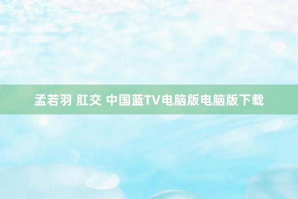 孟若羽 肛交 中国蓝TV电脑版电脑版下载