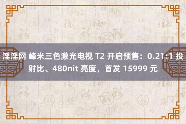 淫淫网 峰米三色激光电视 T2 开启预售：0.21:1 投射比、480nit 亮度，首发 15999 元