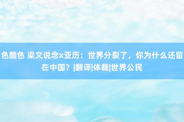 色酷色 梁文说念x亚历：世界分裂了，你为什么还留在中国？|翻译|体裁|世界公民