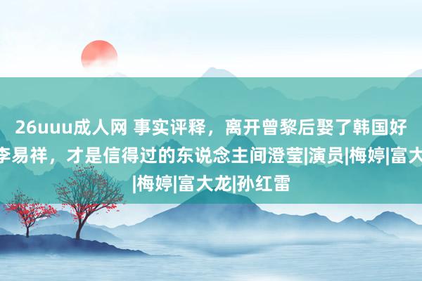 26uuu成人网 事实评释，离开曾黎后娶了韩国好意思女的李易祥，才是信得过的东说念主间澄莹|演员|梅婷|富大龙|孙红雷