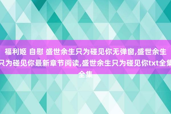 福利姬 自慰 盛世余生只为碰见你无弹窗，盛世余生只为碰见你最新章节阅读，盛世余生只为碰见你txt全集