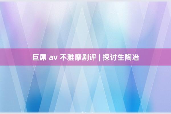 巨屌 av 不雅摩剧评 | 探讨生陶冶