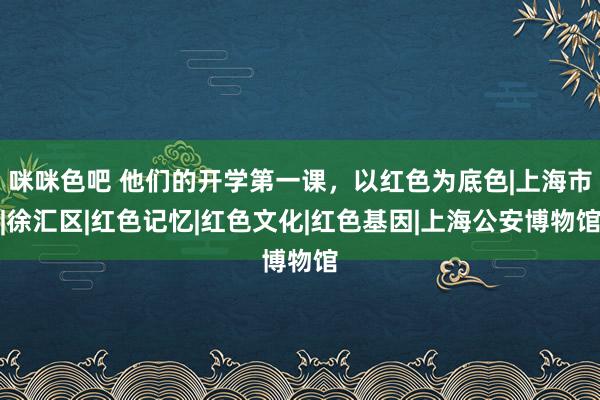 咪咪色吧 他们的开学第一课，以红色为底色|上海市|徐汇区|红色记忆|红色文化|红色基因|上海公安博物馆