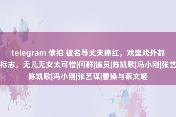 telegram 偷拍 被名导丈夫捧红，戏里戏外都低调，56岁依然标志，无儿无女太可惜|何群|演员|陈凯歌|冯小刚|张艺谋|曹操与蔡文姬