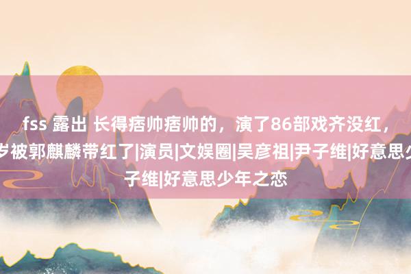 fss 露出 长得痞帅痞帅的，演了86部戏齐没红，如今49岁被郭麒麟带红了|演员|文娱圈|吴彦祖|尹子维|好意思少年之恋