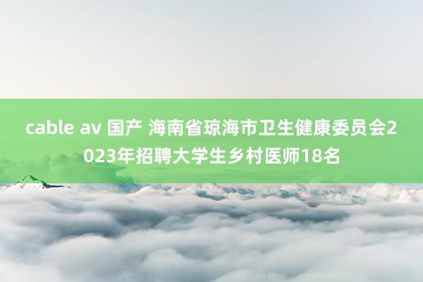 cable av 国产 海南省琼海市卫生健康委员会2023年招聘大学生乡村医师18名