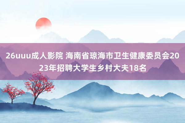 26uuu成人影院 海南省琼海市卫生健康委员会2023年招聘大学生乡村大夫18名