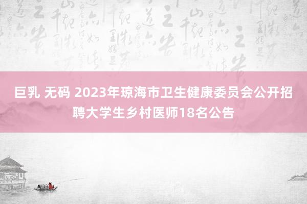 巨乳 无码 2023年琼海市卫生健康委员会公开招聘大学生乡村医师18名公告