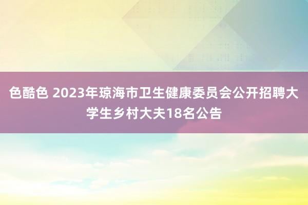 色酷色 2023年琼海市卫生健康委员会公开招聘大学生乡村大夫18名公告