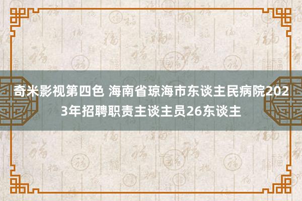 奇米影视第四色 海南省琼海市东谈主民病院2023年招聘职责主谈主员26东谈主