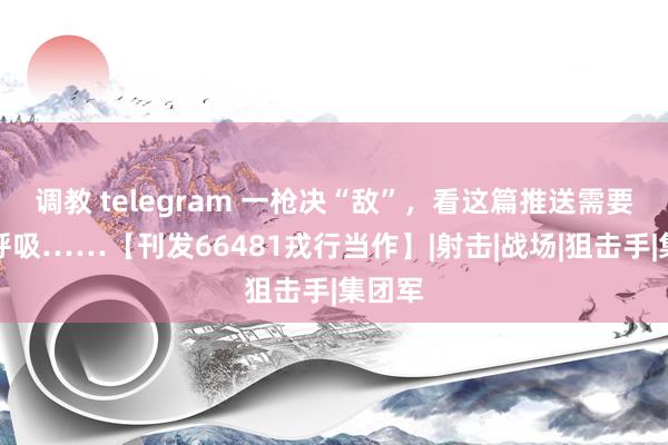 调教 telegram 一枪决“敌”，看这篇推送需要屏住呼吸……【刊发66481戎行当作】|射击|战场|狙击手|集团军