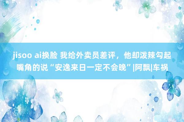 jisoo ai换脸 我给外卖员差评，他却泼辣勾起嘴角的说“安逸来日一定不会晚”|阿飘|车祸