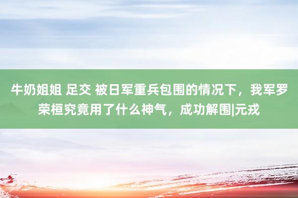 牛奶姐姐 足交 被日军重兵包围的情况下，我军罗荣桓究竟用了什么神气，成功解围|元戎