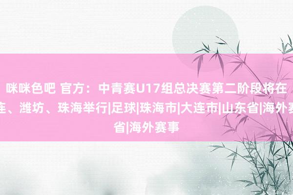 咪咪色吧 官方：中青赛U17组总决赛第二阶段将在大连、潍坊、珠海举行|足球|珠海市|大连市|山东省|海外赛事