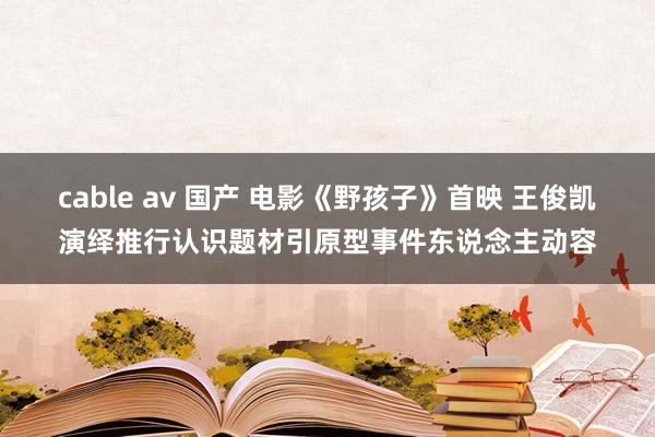 cable av 国产 电影《野孩子》首映 王俊凯演绎推行认识题材引原型事件东说念主动容