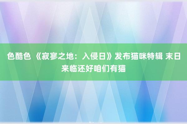 色酷色 《寂寥之地：入侵日》发布猫咪特辑 末日来临还好咱们有猫