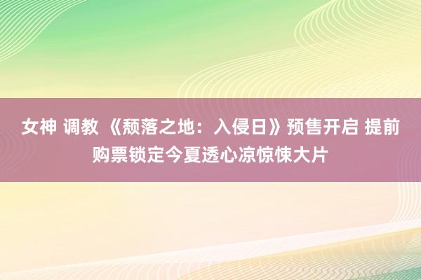 女神 调教 《颓落之地：入侵日》预售开启 提前购票锁定今夏透心凉惊悚大片