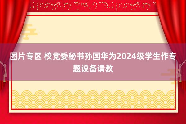 图片专区 校党委秘书孙国华为2024级学生作专题设备请教