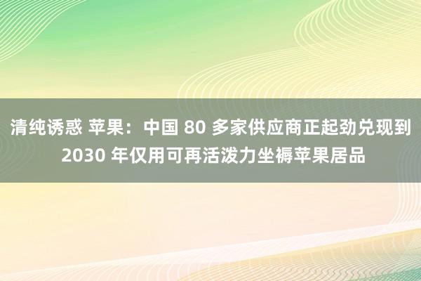 清纯诱惑 苹果：中国 80 多家供应商正起劲兑现到 2030 年仅用可再活泼力坐褥苹果居品